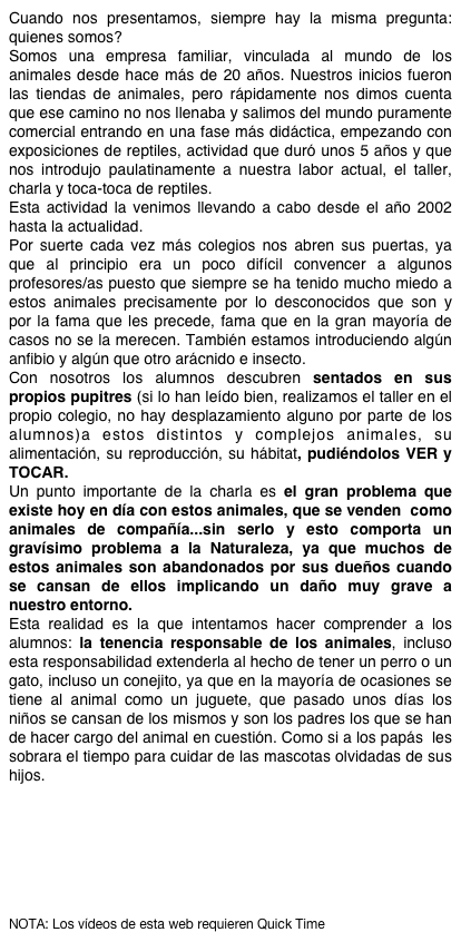 Cuando nos presentamos, siempre hay la misma pregunta: quienes somos?
Somos una empresa familiar, vinculada al mundo de los animales desde hace más de 20 años. Nuestros inicios fueron las tiendas de animales, pero rápidamente nos dimos cuenta que ese camino no nos llenaba y salimos del mundo puramente comercial entrando en una fase más didáctica, empezando con exposiciones de reptiles, actividad que duró unos 5 años y que nos introdujo paulatinamente a nuestra labor actual, el taller, charla y toca-toca de reptiles.
Esta actividad la venimos llevando a cabo desde el año 2002 hasta la actualidad.
Por suerte cada vez más colegios nos abren sus puertas, ya que al principio era un poco difícil convencer a algunos profesores/as puesto que siempre se ha tenido mucho miedo a estos animales precisamente por lo desconocidos que son y por la fama que les precede, fama que en la gran mayoría de casos no se la merecen. También estamos introduciendo algún anfibio y algún que otro arácnido e insecto.
Con nosotros los alumnos descubren sentados en sus propios pupitres (si lo han leído bien, realizamos el taller en el propio colegio, no hay desplazamiento alguno por parte de los alumnos)a estos distintos y complejos animales, su alimentación, su reproducción, su hábitat, pudiéndolos VER y TOCAR. 
Un punto importante de la charla es el gran problema que existe hoy en día con estos animales, que se venden  como animales de compañía...sin serlo y esto comporta un gravísimo problema a la Naturaleza, ya que muchos de estos animales son abandonados por sus dueños cuando se cansan de ellos implicando un daño muy grave a nuestro entorno.
Esta realidad es la que intentamos hacer comprender a los alumnos: la tenencia responsable de los animales, incluso esta responsabilidad extenderla al hecho de tener un perro o un gato, incluso un conejito, ya que en la mayoría de ocasiones se tiene al animal como un juguete, que pasado unos días los niños se cansan de los mismos y son los padres los que se han de hacer cargo del animal en cuestión. Como si a los papás  les sobrara el tiempo para cuidar de las mascotas olvidadas de sus hijos.







NOTA: Los vídeos de esta web requieren Quick Time